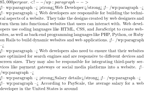85,000 per year. <!-- /wp:paragraph -->  <!-- wp:paragraph --> <strong>Web Developer:</strong> <!-- /wp:paragraph -->  <!-- wp:paragraph --> Web developers are responsible for building the technical aspects of a website. They take the designs created by web designers and turn them into functional websites that users can interact with. Web developers use coding languages like HTML, CSS, and JavaScript to create websites, as well as back-end programming languages like PHP, Python, or Ruby on Rails to build dynamic websites and web applications. <!-- /wp:paragraph -->  <!-- wp:paragraph --> Web developers also need to ensure that their websites are optimized for search engines and are responsive to different devices and screen sizes. They may also be responsible for integrating third-party services like payment gateways or social media platforms into a website. <!-- /wp:paragraph -->  <!-- wp:paragraph --> <strong>Salary details:</strong> <!-- /wp:paragraph -->  <!-- wp:paragraph --> According to PayScale, the average salary for a web developer in the United States is around