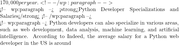 170,000 per year. <!-- /wp:paragraph -->  <!-- wp:paragraph --> <strong>Python Developer Specializations and Salaries</strong> <!-- /wp:paragraph -->  <!-- wp:paragraph --> Python developers can also specialize in various areas, such as web development, data analysis, machine learning, and artificial intelligence. According to Indeed, the average salary for a Python web developer in the US is around