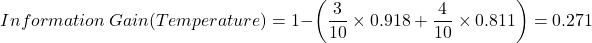 \[Information \ Gain(Temperature) = 1 - \left( \frac{3}{10} \times 0.918 + \frac{4}{10} \times 0.811 \right) = 0.271\]