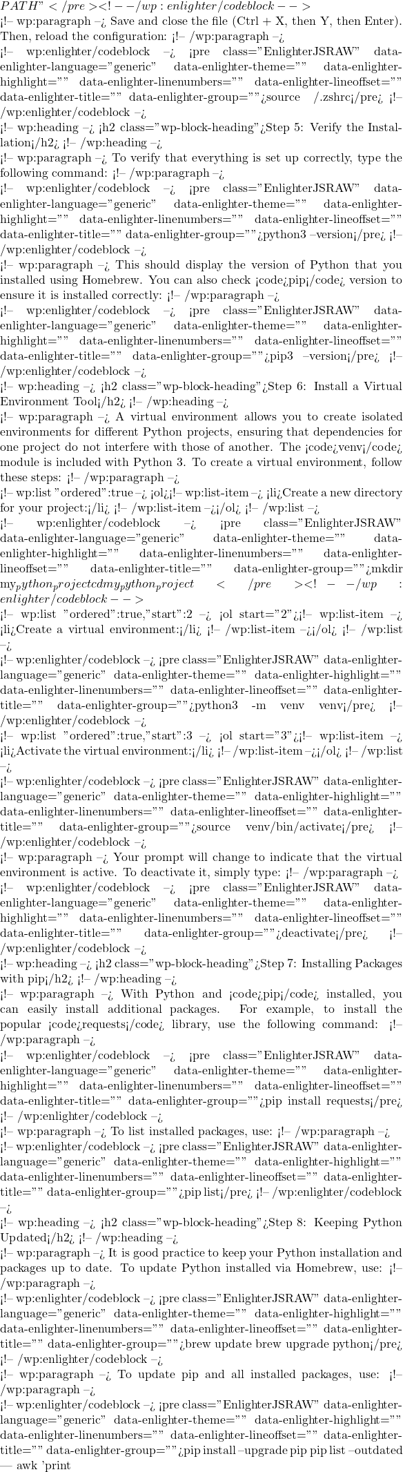 Rendered by QuickLaTeX.com PATH"</pre> <!-- /wp:enlighter/codeblock -->  <!-- wp:paragraph --> Save and close the file (Ctrl + X, then Y, then Enter). Then, reload the configuration: <!-- /wp:paragraph -->  <!-- wp:enlighter/codeblock --> <pre class="EnlighterJSRAW" data-enlighter-language="generic" data-enlighter-theme="" data-enlighter-highlight="" data-enlighter-linenumbers="" data-enlighter-lineoffset="" data-enlighter-title="" data-enlighter-group="">source ~/.zshrc</pre> <!-- /wp:enlighter/codeblock -->  <!-- wp:heading --> <h2 class="wp-block-heading">Step 5: Verify the Installation</h2> <!-- /wp:heading -->  <!-- wp:paragraph --> To verify that everything is set up correctly, type the following command: <!-- /wp:paragraph -->  <!-- wp:enlighter/codeblock --> <pre class="EnlighterJSRAW" data-enlighter-language="generic" data-enlighter-theme="" data-enlighter-highlight="" data-enlighter-linenumbers="" data-enlighter-lineoffset="" data-enlighter-title="" data-enlighter-group="">python3 --version</pre> <!-- /wp:enlighter/codeblock -->  <!-- wp:paragraph --> This should display the version of Python that you installed using Homebrew. You can also check <code>pip</code> version to ensure it is installed correctly: <!-- /wp:paragraph -->  <!-- wp:enlighter/codeblock --> <pre class="EnlighterJSRAW" data-enlighter-language="generic" data-enlighter-theme="" data-enlighter-highlight="" data-enlighter-linenumbers="" data-enlighter-lineoffset="" data-enlighter-title="" data-enlighter-group="">pip3 --version</pre> <!-- /wp:enlighter/codeblock -->  <!-- wp:heading --> <h2 class="wp-block-heading">Step 6: Install a Virtual Environment Tool</h2> <!-- /wp:heading -->  <!-- wp:paragraph --> A virtual environment allows you to create isolated environments for different Python projects, ensuring that dependencies for one project do not interfere with those of another. The <code>venv</code> module is included with Python 3. To create a virtual environment, follow these steps: <!-- /wp:paragraph -->  <!-- wp:list {"ordered":true} --> <ol><!-- wp:list-item --> <li>Create a new directory for your project:</li> <!-- /wp:list-item --></ol> <!-- /wp:list -->  <!-- wp:enlighter/codeblock --> <pre class="EnlighterJSRAW" data-enlighter-language="generic" data-enlighter-theme="" data-enlighter-highlight="" data-enlighter-linenumbers="" data-enlighter-lineoffset="" data-enlighter-title="" data-enlighter-group="">mkdir my_python_project cd my_python_project</pre> <!-- /wp:enlighter/codeblock -->  <!-- wp:list {"ordered":true,"start":2} --> <ol start="2"><!-- wp:list-item --> <li>Create a virtual environment:</li> <!-- /wp:list-item --></ol> <!-- /wp:list -->  <!-- wp:enlighter/codeblock --> <pre class="EnlighterJSRAW" data-enlighter-language="generic" data-enlighter-theme="" data-enlighter-highlight="" data-enlighter-linenumbers="" data-enlighter-lineoffset="" data-enlighter-title="" data-enlighter-group="">python3 -m venv venv</pre> <!-- /wp:enlighter/codeblock -->  <!-- wp:list {"ordered":true,"start":3} --> <ol start="3"><!-- wp:list-item --> <li>Activate the virtual environment:</li> <!-- /wp:list-item --></ol> <!-- /wp:list -->  <!-- wp:enlighter/codeblock --> <pre class="EnlighterJSRAW" data-enlighter-language="generic" data-enlighter-theme="" data-enlighter-highlight="" data-enlighter-linenumbers="" data-enlighter-lineoffset="" data-enlighter-title="" data-enlighter-group="">source venv/bin/activate</pre> <!-- /wp:enlighter/codeblock -->  <!-- wp:paragraph --> Your prompt will change to indicate that the virtual environment is active. To deactivate it, simply type: <!-- /wp:paragraph -->  <!-- wp:enlighter/codeblock --> <pre class="EnlighterJSRAW" data-enlighter-language="generic" data-enlighter-theme="" data-enlighter-highlight="" data-enlighter-linenumbers="" data-enlighter-lineoffset="" data-enlighter-title="" data-enlighter-group="">deactivate</pre> <!-- /wp:enlighter/codeblock -->  <!-- wp:heading --> <h2 class="wp-block-heading">Step 7: Installing Packages with pip</h2> <!-- /wp:heading -->  <!-- wp:paragraph --> With Python and <code>pip</code> installed, you can easily install additional packages. For example, to install the popular <code>requests</code> library, use the following command: <!-- /wp:paragraph -->  <!-- wp:enlighter/codeblock --> <pre class="EnlighterJSRAW" data-enlighter-language="generic" data-enlighter-theme="" data-enlighter-highlight="" data-enlighter-linenumbers="" data-enlighter-lineoffset="" data-enlighter-title="" data-enlighter-group="">pip install requests</pre> <!-- /wp:enlighter/codeblock -->  <!-- wp:paragraph --> To list installed packages, use: <!-- /wp:paragraph -->  <!-- wp:enlighter/codeblock --> <pre class="EnlighterJSRAW" data-enlighter-language="generic" data-enlighter-theme="" data-enlighter-highlight="" data-enlighter-linenumbers="" data-enlighter-lineoffset="" data-enlighter-title="" data-enlighter-group="">pip list</pre> <!-- /wp:enlighter/codeblock -->  <!-- wp:heading --> <h2 class="wp-block-heading">Step 8: Keeping Python Updated</h2> <!-- /wp:heading -->  <!-- wp:paragraph --> It is good practice to keep your Python installation and packages up to date. To update Python installed via Homebrew, use: <!-- /wp:paragraph -->  <!-- wp:enlighter/codeblock --> <pre class="EnlighterJSRAW" data-enlighter-language="generic" data-enlighter-theme="" data-enlighter-highlight="" data-enlighter-linenumbers="" data-enlighter-lineoffset="" data-enlighter-title="" data-enlighter-group="">brew update brew upgrade python</pre> <!-- /wp:enlighter/codeblock -->  <!-- wp:paragraph --> To update pip and all installed packages, use: <!-- /wp:paragraph -->  <!-- wp:enlighter/codeblock --> <pre class="EnlighterJSRAW" data-enlighter-language="generic" data-enlighter-theme="" data-enlighter-highlight="" data-enlighter-linenumbers="" data-enlighter-lineoffset="" data-enlighter-title="" data-enlighter-group="">pip install --upgrade pip pip list --outdated | awk '{print