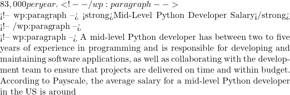 83,000 per year. <!-- /wp:paragraph -->  <!-- wp:paragraph --> <strong>Mid-Level Python Developer Salary</strong> <!-- /wp:paragraph -->  <!-- wp:paragraph --> A mid-level Python developer has between two to five years of experience in programming and is responsible for developing and maintaining software applications, as well as collaborating with the development team to ensure that projects are delivered on time and within budget. According to Payscale, the average salary for a mid-level Python developer in the US is around
